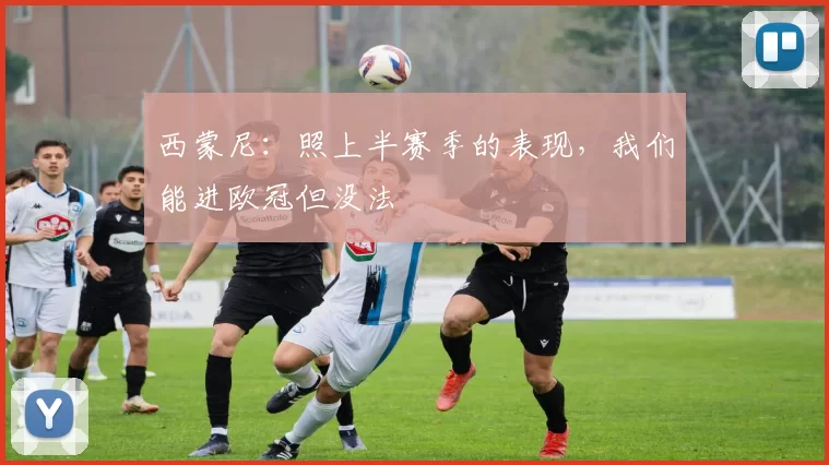 西蒙尼：照上半赛季的表现，我们能进欧冠但没法
