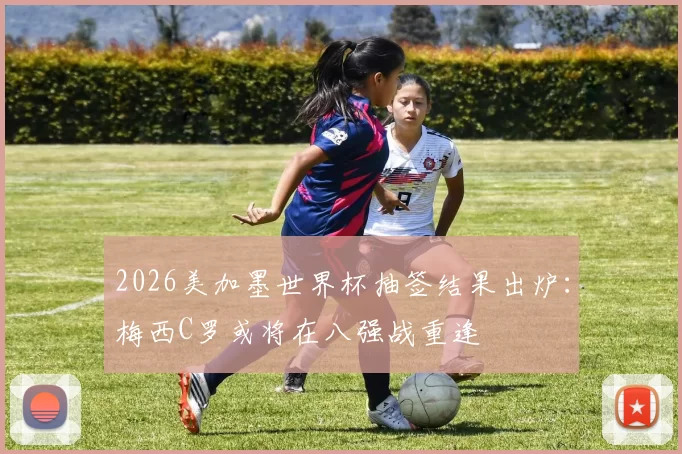 2026美加墨世界杯抽签结果出炉：梅西C罗或将在八强战重逢