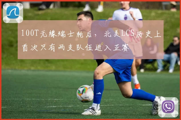 100T无缘瑞士轮后，北美LCS历史上首次只有两支队伍进入正赛