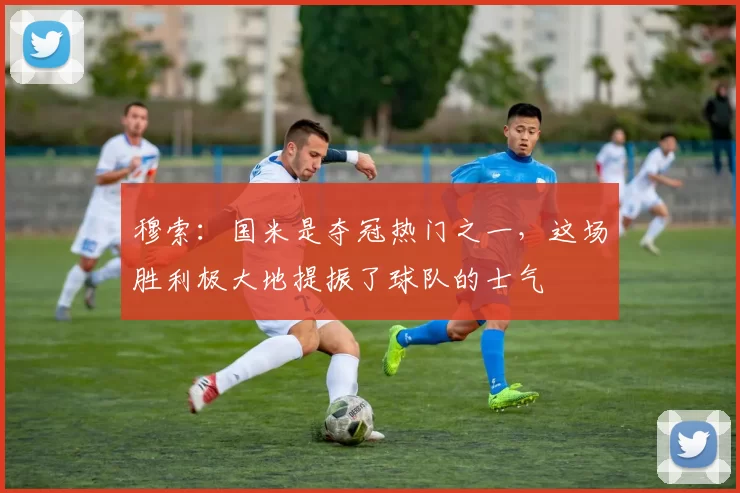 穆索：国米是夺冠热门之一，这场胜利极大地提振了球队的士气