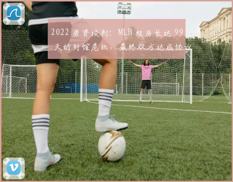 2022 劳资谈判：MLB 经历长达 99 天的封馆危机，最终双方达成协议确保赛季正常开启