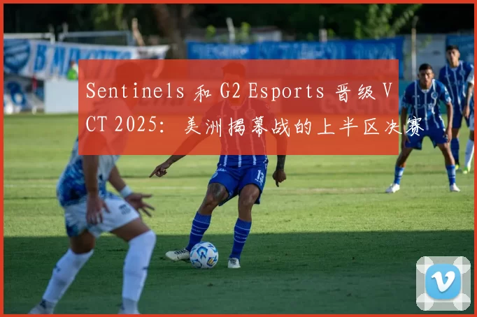 Sentinels 和 G2 Esports 晋级 VCT 2025：美洲揭幕战的上半区决赛