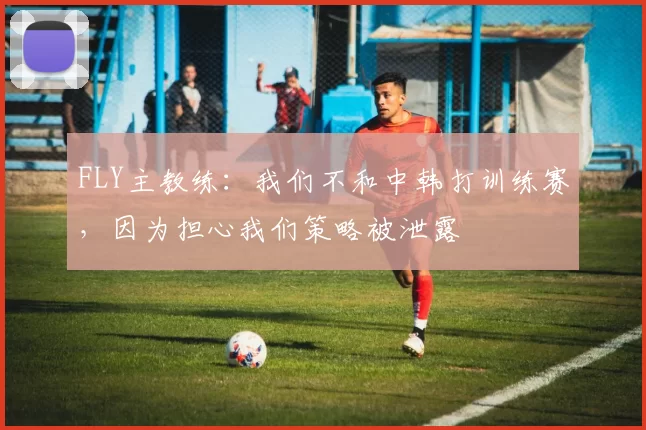 FLY主教练：我们不和中韩打训练赛，因为担心我们策略被泄露