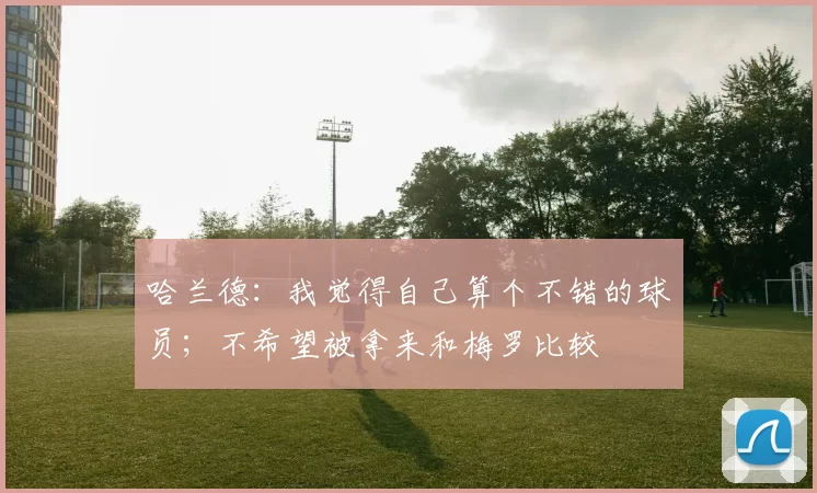 哈兰德：我觉得自己算个不错的球员；不希望被拿来和梅罗比较