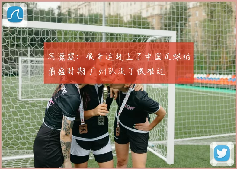 冯潇霆：很幸运赶上了中国足球的鼎盛时期 广州队没了很难过