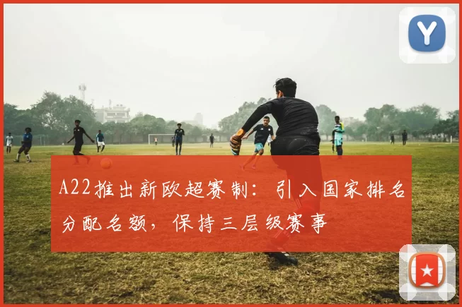 A22推出新欧超赛制：引入国家排名分配名额，保持三层级赛事
