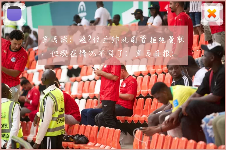 罗马诺：这2位主帅此前曾拒绝曼联，但现在情况不同了；罗马日报：即使索肖