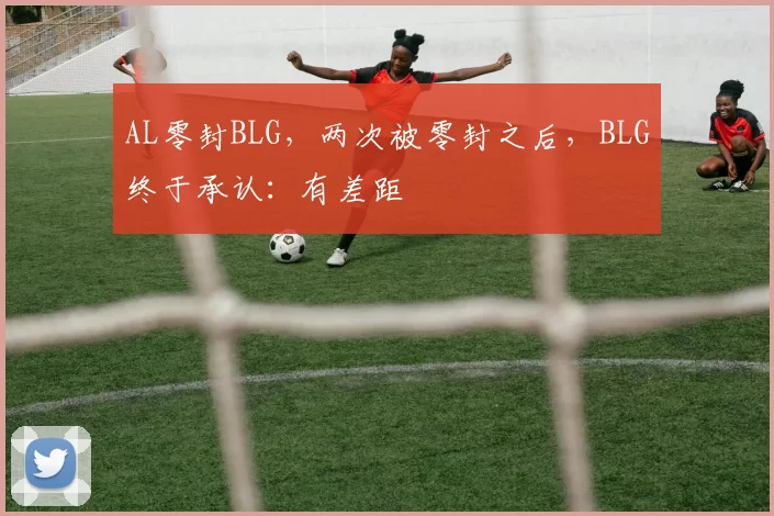 AL零封BLG，两次被零封之后，BLG终于承认：有差距