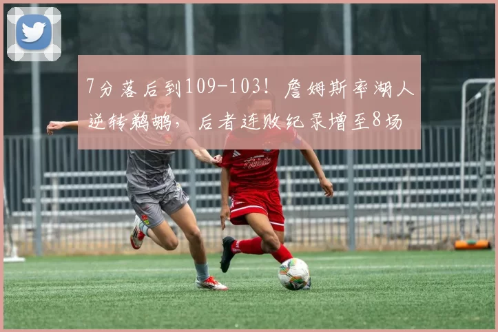 7分落后到109-103！詹姆斯率湖人逆转鹈鹕，后者连败纪录增至8场