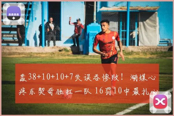 轰38+10+10+7失误吞惨败！湖媒心疼东契奇独扛一队 16罚10中最扎心