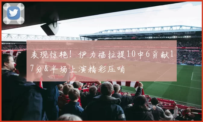 表现惊艳！伊力福拉提10中6贡献17分&半场上演精彩压哨