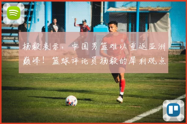 杨毅表示，中国男篮难以重返亚洲巅峰！篮球评论员杨毅的犀利观点引发热议
