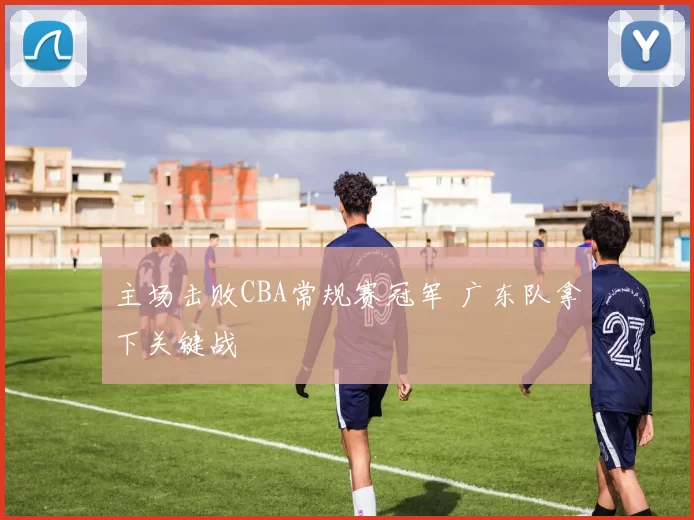 主场击败CBA常规赛冠军 广东队拿下关键战