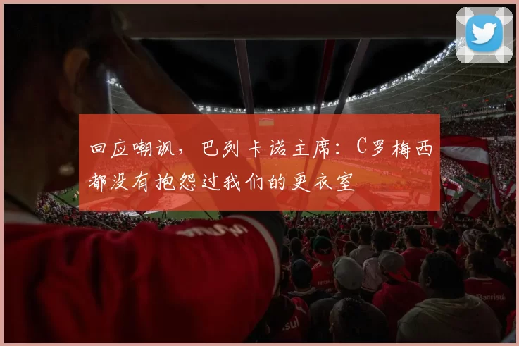 回应嘲讽，巴列卡诺主席：C罗梅西都没有抱怨过我们的更衣室