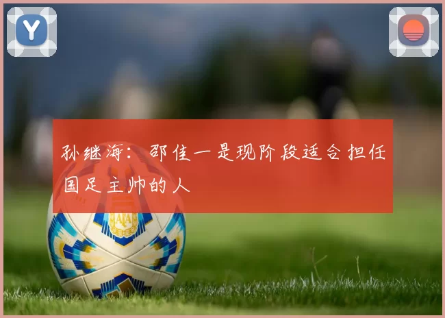 孙继海：邵佳一是现阶段适合担任国足主帅的人