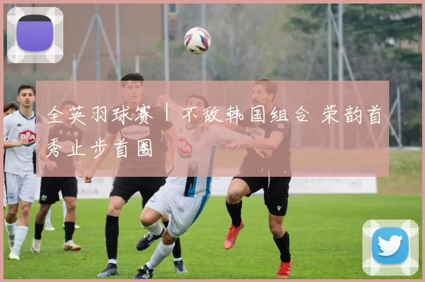 全英羽球赛｜不敌韩国组合 荣韵首秀止步首圈