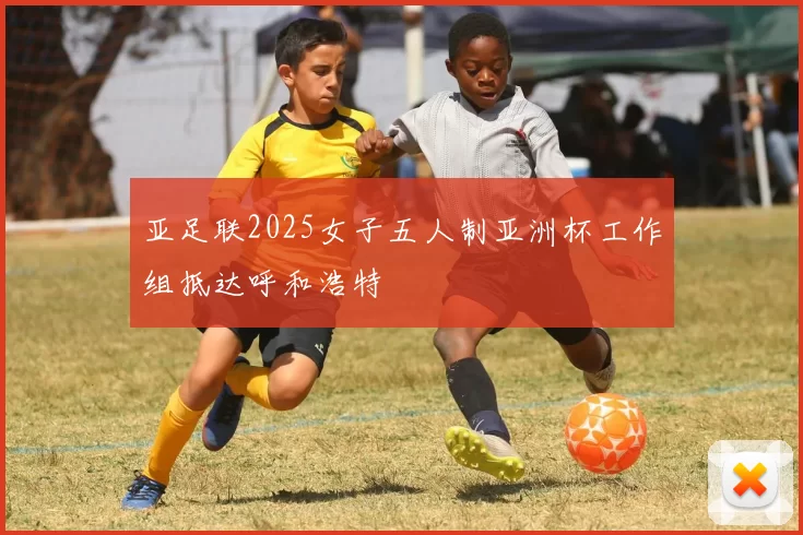 亚足联2025女子五人制亚洲杯工作组抵达呼和浩特