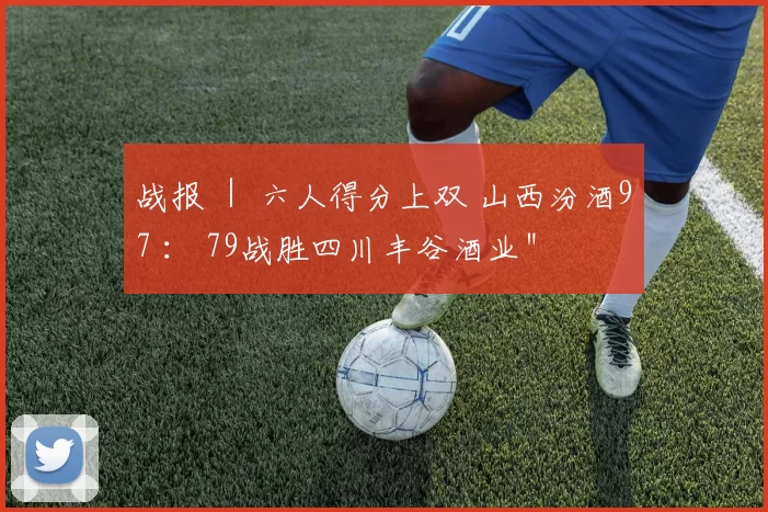 战报 ｜ 六人得分上双 山西汾酒97 ： 79战胜四川丰谷酒业＂