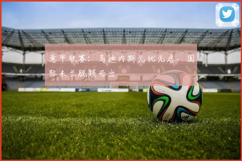 意甲联赛：乌迪内斯无忧无虑，国际米兰脱颖而出