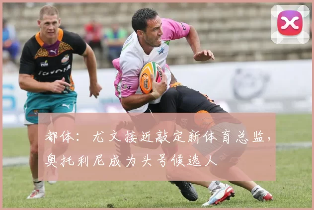 都体：尤文接近敲定新体育总监，奥托利尼成为头号候选人