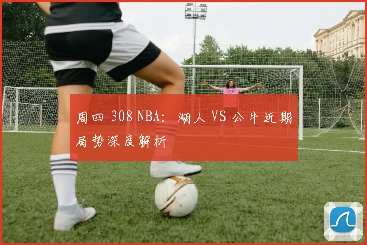 周四 308 NBA：湖人 VS 公牛近期局势深度解析