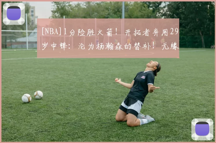 [NBA]1分险胜火箭！开拓者弃用29岁中锋：沦为杨瀚森的替补！无缘出场