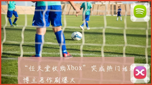 “任天堂收购Xbox”突成热门话题 博主恶作剧爆火