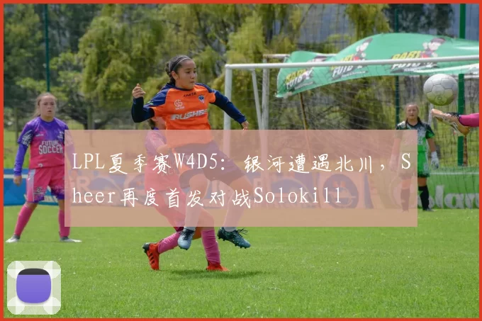 LPL夏季赛W4D5：银河遭遇北川，Sheer再度首发对战Solokill